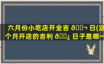 六月份小吃店开业吉 🐬 日(这个月开店的吉利 🌿 日子是哪一天开业)